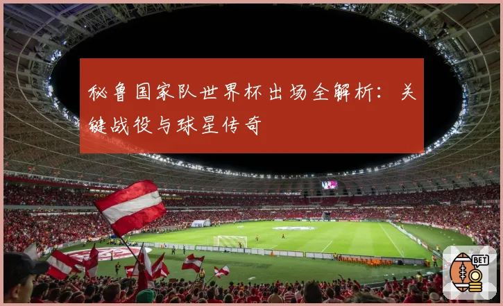 秘鲁国家队世界杯出场全解析：关键战役与球星传奇