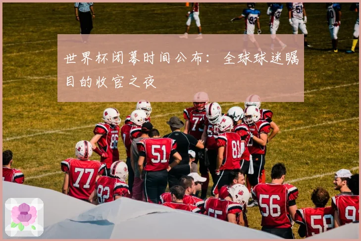 世界杯闭幕时间公布：全球球迷瞩目的收官之夜
