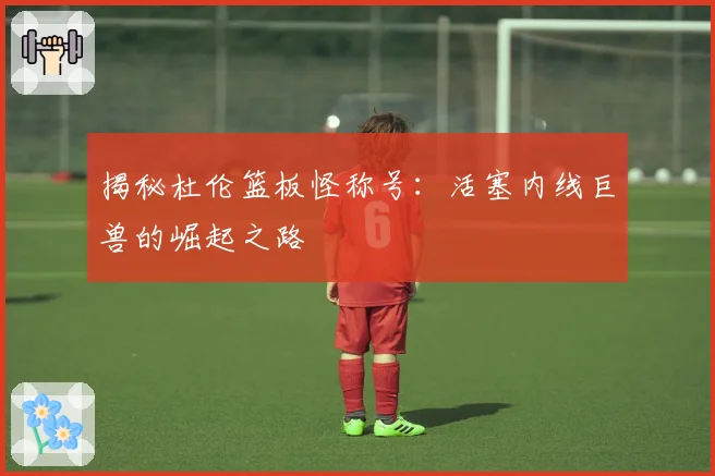 揭秘杜伦篮板怪称号：活塞内线巨兽的崛起之路